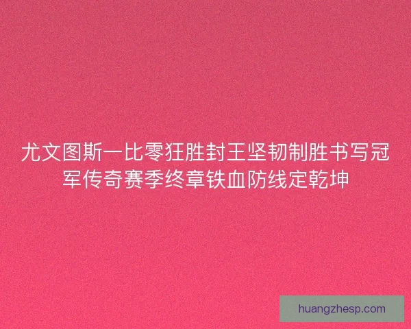 尤文图斯一比零狂胜封王坚韧制胜书写冠军传奇赛季终章铁血防线定乾坤