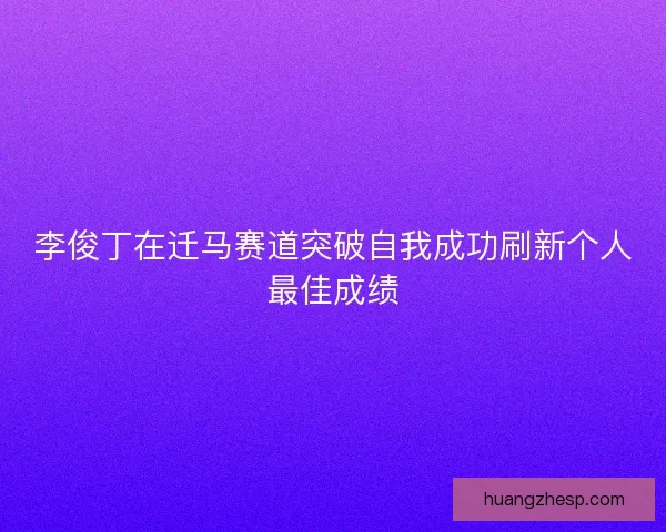 李俊丁在迁马赛道突破自我成功刷新个人最佳成绩 李俊丁在迁马赛道突破自我成功刷新个人最佳成绩