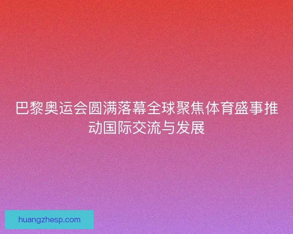 巴黎奥运会圆满落幕全球聚焦体育盛事推动国际交流与发展