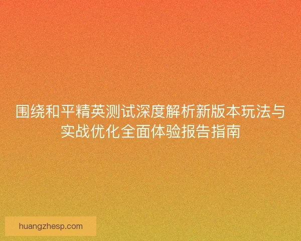 围绕和平精英测试深度解析新版本玩法与实战优化全面体验报告指南