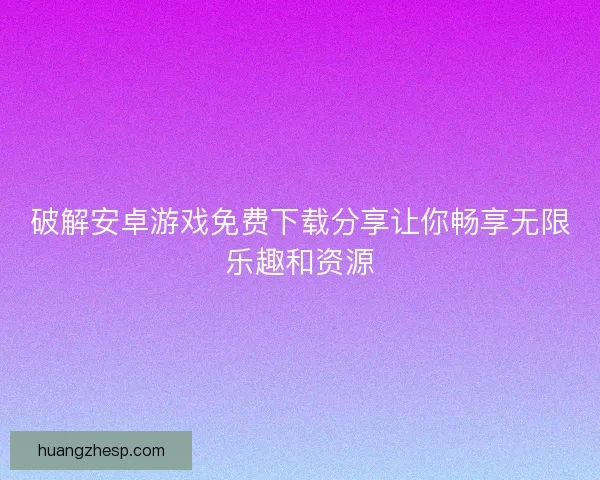 破解安卓游戏免费下载分享让你畅享无限乐趣和资源