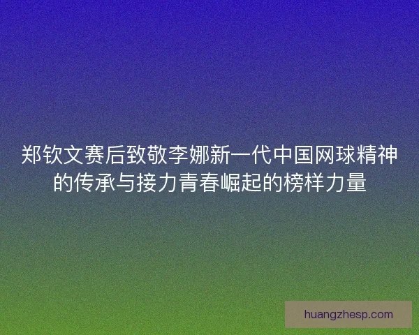 郑钦文赛后致敬李娜新一代中国网球精神的传承与接力青春崛起的榜样力量