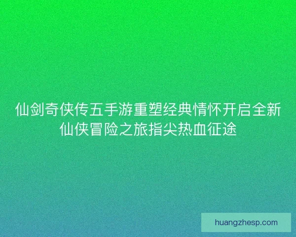 仙剑奇侠传五手游重塑经典情怀开启全新仙侠冒险之旅指尖热血征途