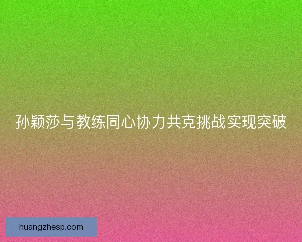 孙颖莎与教练同心协力共克挑战实现突破