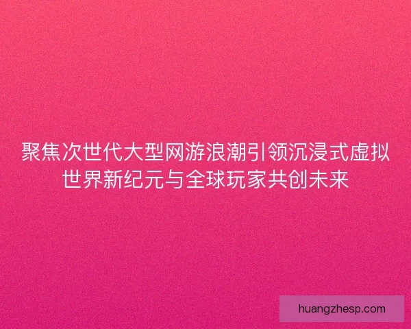 聚焦次世代大型网游浪潮引领沉浸式虚拟世界新纪元与全球玩家共创未来