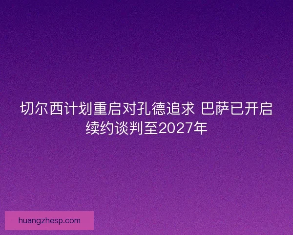 切尔西计划重启对孔德追求 巴萨已开启续约谈判至2027年