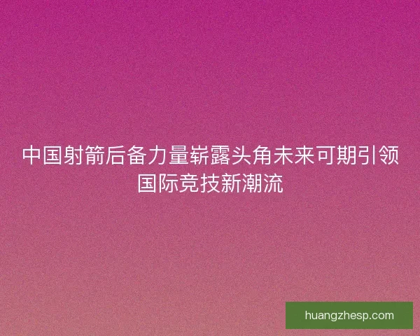 中国射箭后备力量崭露头角未来可期引领国际竞技新潮流