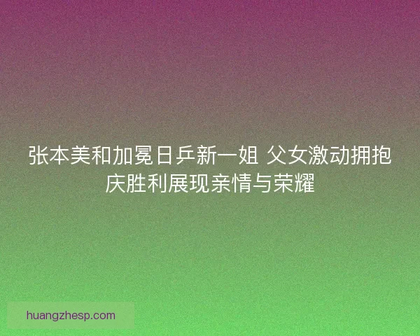 张本美和加冕日乒新一姐 父女激动拥抱庆胜利展现亲情与荣耀