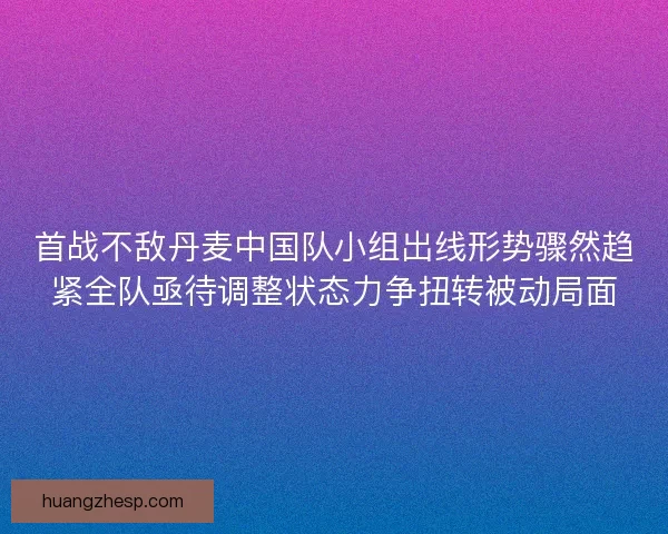 首战不敌丹麦中国队小组出线形势骤然趋紧全队亟待调整状态力争扭转被动局面