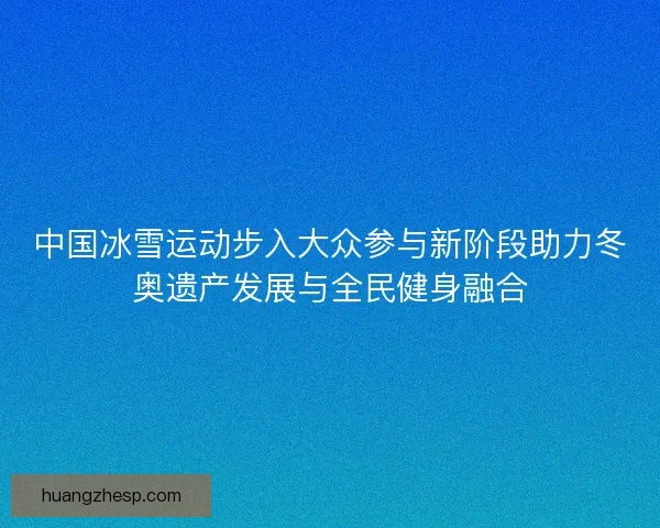 中国冰雪运动步入大众参与新阶段助力冬奥遗产发展与全民健身融合