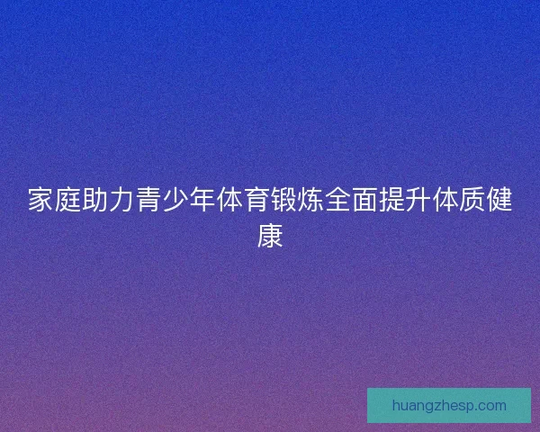 家庭助力青少年体育锻炼全面提升体质健康