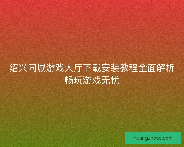 绍兴同城游戏大厅下载安装教程全面解析畅玩游戏无忧
