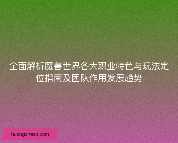 全面解析魔兽世界各大职业特色与玩法定位指南及团队作用发展趋势 全面解析魔兽世界各大职业特色与玩法定位指南及团队作用发展趋势