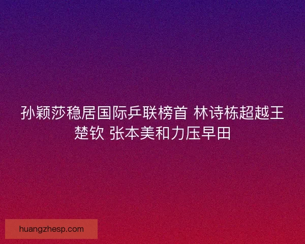孙颖莎稳居国际乒联榜首 林诗栋超越王楚钦 张本美和力压早田