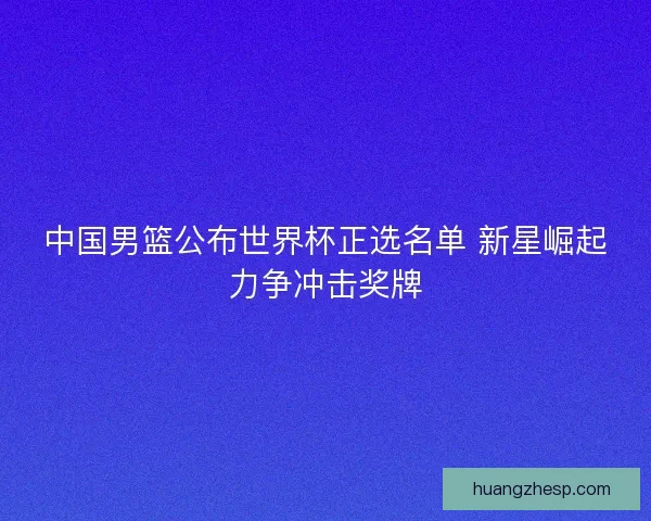 中国男篮公布世界杯正选名单 新星崛起力争冲击奖牌 中国男篮公布世界杯正选名单 新星崛起力争冲击奖牌