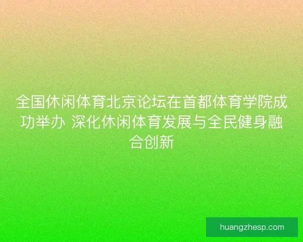 全国休闲体育北京论坛在首都体育学院成功举办 深化休闲体育发展与全民健身融合创新