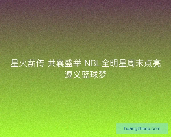 星火薪传 共襄盛举 NBL全明星周末点亮遵义篮球梦