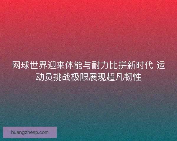 网球世界迎来体能与耐力比拼新时代 运动员挑战极限展现超凡韧性