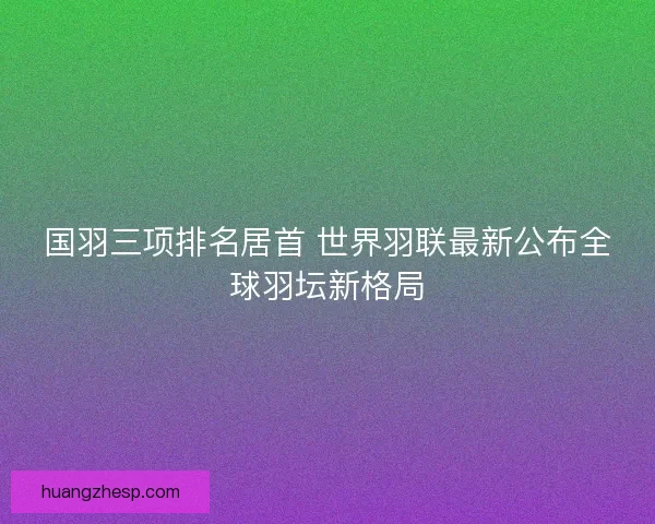 国羽三项排名居首 世界羽联最新公布全球羽坛新格局