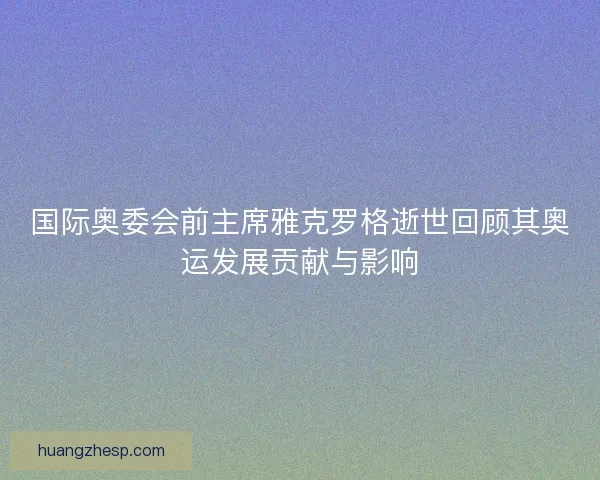国际奥委会前主席雅克罗格逝世回顾其奥运发展贡献与影响