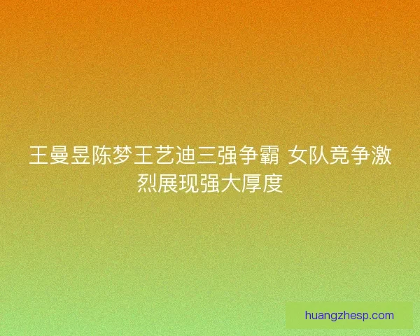 王曼昱陈梦王艺迪三强争霸 女队竞争激烈展现强大厚度