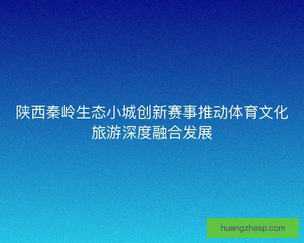陕西秦岭生态小城创新赛事推动体育文化旅游深度融合发展
